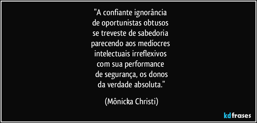 "A confiante ignorância
de oportunistas obtusos
se treveste de sabedoria
parecendo aos medíocres
intelectuais irreflexivos
com sua performance
de segurança, os donos
da verdade absoluta." (Mônicka Christi)