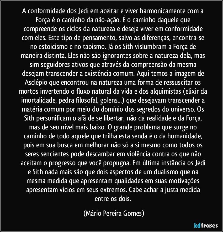 A conformidade dos Jedi em aceitar e viver harmonicamente com a Força é o caminho da não-ação. É o caminho daquele que compreende os ciclos da natureza e deseja viver em conformidade com eles. Este tipo de pensamento, salvo as diferenças, encontra-se no estoicismo e no taoismo. Já os Sith vislumbram a Força de maneira distinta. Eles não são ignorantes sobre a natureza dela, mas sim seguidores ativos que através da compreensão da mesma desejam transcender a existência comum. Aqui temos a imagem de Asclépio que encontrou na natureza uma forma de ressuscitar os mortos invertendo o fluxo natural da vida e dos alquimistas (elixir da imortalidade, pedra filosofal, golens...) que desejavam transcender a matéria comum por meio do domínio dos segredos do universo. Os Sith personificam o afã de se libertar, não da realidade e da Força, mas de seu nível mais baixo. O grande problema que surge no caminho de todo aquele que trilha esta senda é o da humanidade, pois em sua busca em melhorar não só a si mesmo como todos os seres sencientes pode descambar em violência contra os que não aceitam o progresso que você propugna. Em última instância os Jedi e Sith nada mais são que dois aspectos de um dualismo que na mesma medida que apresentam qualidades em suas motivações apresentam vícios em seus extremos. Cabe achar a justa medida entre os dois. (Mário Pereira Gomes)