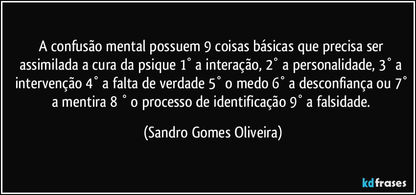 A confusão mental possuem 9 coisas básicas que precisa ser assimilada a cura da psique 1° a interação, 2° a personalidade, 3° a intervenção 4° a falta de verdade 5° o medo 6° a desconfiança ou 7° a mentira 8 ° o processo de identificação 9° a falsidade. (Sandro Gomes Oliveira)