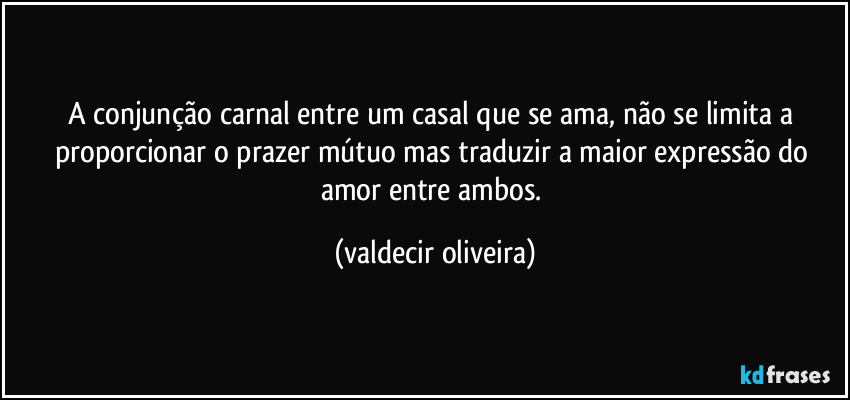 A conjunção carnal entre um casal que se ama, não se limita a proporcionar o prazer mútuo mas traduzir a maior expressão do amor entre ambos. (valdecir oliveira)