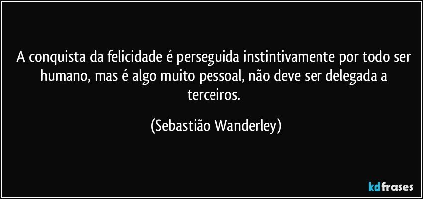 A conquista da felicidade é perseguida instintivamente por todo ser humano, mas é algo muito pessoal, não deve ser delegada a terceiros. (Sebastião Wanderley)