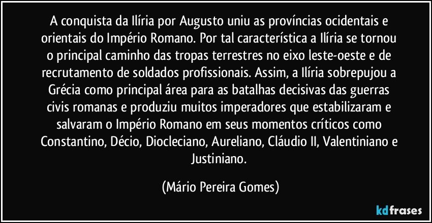 A conquista da Ilíria por Augusto uniu as províncias ocidentais e orientais do Império Romano. Por tal característica a Ilíria se tornou o principal caminho das tropas terrestres no eixo leste-oeste e de recrutamento de soldados profissionais. Assim, a Ilíria sobrepujou a Grécia como principal área para as batalhas decisivas das guerras civis romanas e produziu muitos imperadores que estabilizaram e salvaram o Império Romano em seus momentos críticos como Constantino, Décio, Diocleciano, Aureliano, Cláudio II, Valentiniano e Justiniano. (Mário Pereira Gomes)