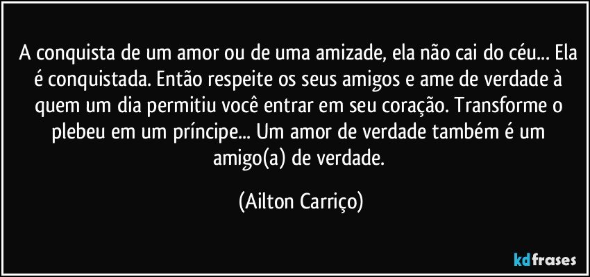 A conquista de um amor ou de uma amizade, ela não cai do céu... Ela é conquistada. Então respeite os seus amigos e ame de verdade à quem um dia permitiu você entrar em seu coração. Transforme o plebeu em um príncipe...  Um amor de verdade também é um amigo(a) de verdade. (Ailton Carriço)