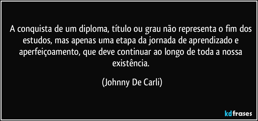 A conquista de um diploma, título ou grau não representa o fim dos estudos, mas apenas uma etapa da jornada de aprendizado e aperfeiçoamento, que deve continuar ao longo de toda a nossa existência. (Johnny De Carli)