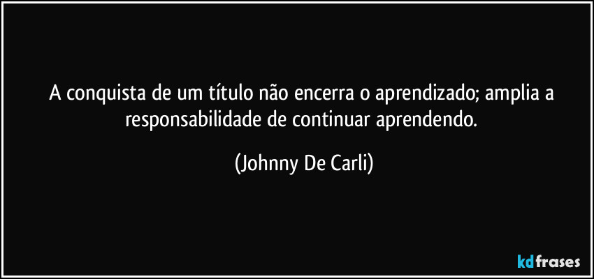 A conquista de um título não encerra o aprendizado; amplia a responsabilidade de continuar aprendendo. (Johnny De Carli)