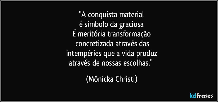 "A conquista material
é símbolo da graciosa
É meritória transformação
 concretizada através das
intempéries que a vida produz
através de nossas escolhas." (Mônicka Christi)