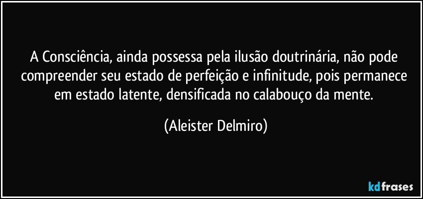 A Consciência, ainda possessa pela ilusão doutrinária, não pode compreender seu estado de perfeição e infinitude, pois permanece em estado latente, densificada no calabouço da mente. (Aleister Delmiro)