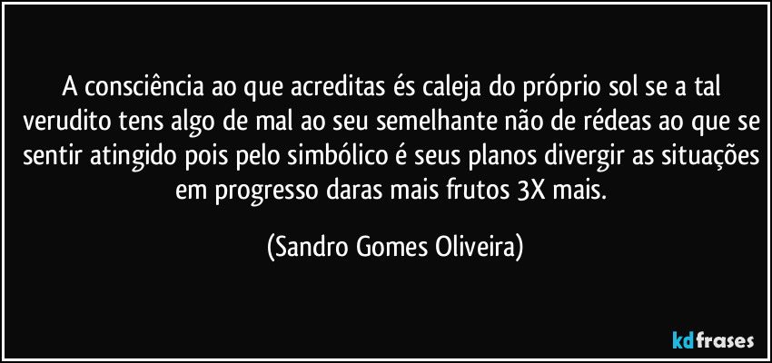 A consciência ao que acreditas és caleja do próprio sol se a tal verudito tens algo de mal ao seu semelhante não de rédeas ao que se sentir atingido pois pelo simbólico é seus planos divergir as situações em progresso daras mais frutos 3X mais. (Sandro Gomes Oliveira)