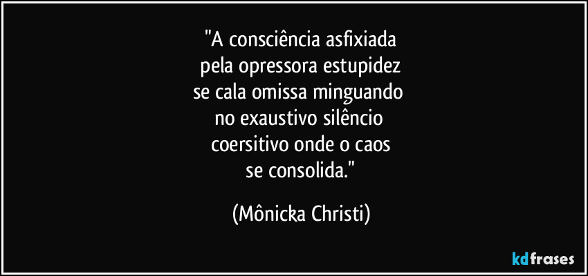"A consciência asfixiada
 pela opressora estupidez 
se cala omissa minguando 
no exaustivo silêncio 
coersitivo onde o caos
 se consolida." (Mônicka Christi)