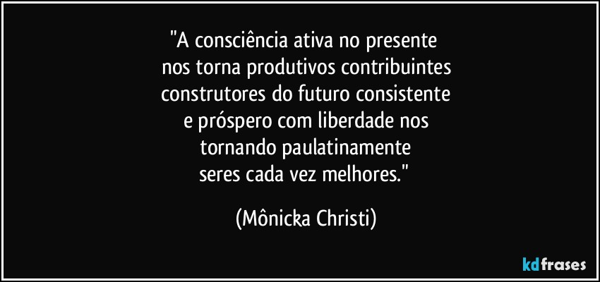 "A consciência ativa no presente 
nos torna produtivos contribuintes
 construtores do futuro consistente 
e próspero com liberdade nos
 tornando paulatinamente 
seres cada vez melhores." (Mônicka Christi)