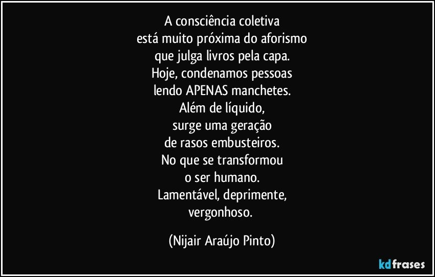 A consciência coletiva
está muito próxima do aforismo
que julga livros pela capa.
Hoje, condenamos pessoas
lendo APENAS manchetes.
Além de líquido,
surge uma geração
de rasos embusteiros.
No que se transformou
o ser humano.
Lamentável, deprimente,
vergonhoso. (Nijair Araújo Pinto)