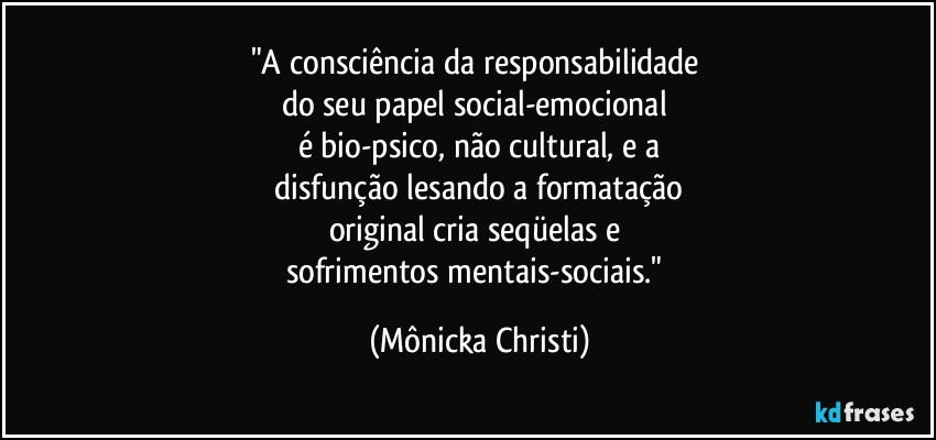 "A consciência da responsabilidade 
do seu papel social-emocional 
é bio-psico, não cultural, e a
 disfunção lesando a formatação 
original cria seqüelas e 
sofrimentos mentais-sociais." (Mônicka Christi)