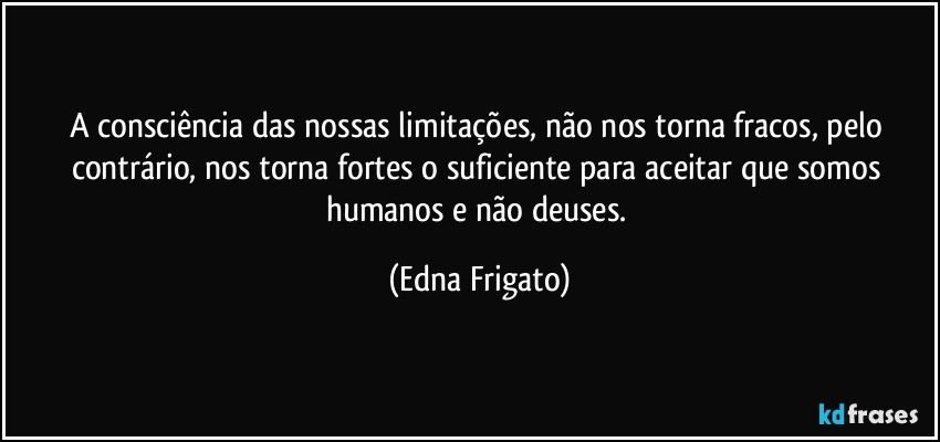 A consciência das nossas limitações, não nos torna fracos, pelo contrário, nos torna fortes o suficiente para aceitar que somos humanos e não deuses. (Edna Frigato)