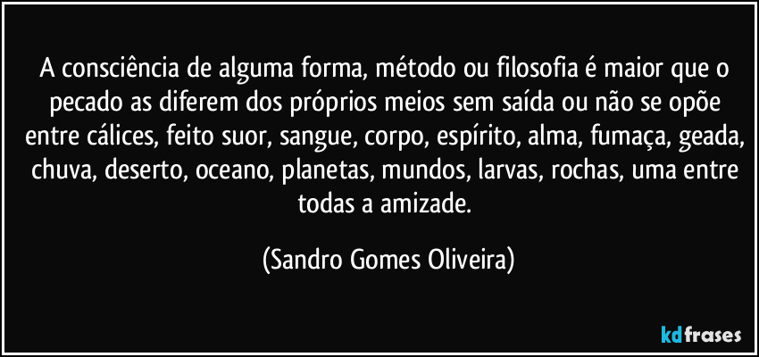 A consciência de alguma forma, método ou filosofia é maior que o pecado as diferem dos próprios meios sem saída ou não se opõe entre cálices, feito suor, sangue, corpo, espírito, alma, fumaça, geada, chuva, deserto, oceano, planetas, mundos, larvas, rochas, uma entre todas a amizade. (Sandro Gomes Oliveira)