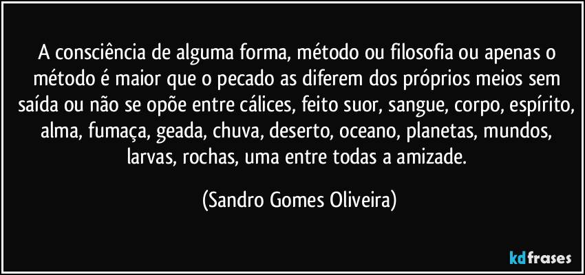 A consciência de alguma forma, método ou filosofia ou apenas o método é maior que o pecado as diferem dos próprios meios sem saída ou não se opõe entre cálices, feito suor, sangue, corpo, espírito, alma, fumaça, geada, chuva, deserto, oceano, planetas, mundos, larvas, rochas, uma entre todas a amizade. (Sandro Gomes Oliveira)