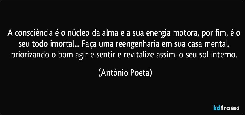 A consciência é o núcleo da alma e a sua energia motora, por fim, é o seu todo imortal... Faça uma reengenharia em sua casa mental, priorizando o bom agir e sentir e revitalize assim. o seu sol interno. (Antônio Poeta)