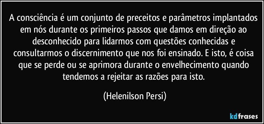 A consciência é um conjunto de preceitos e parâmetros implantados em nós durante os primeiros passos que damos em direção ao desconhecido para lidarmos com questões conhecidas e consultarmos o discernimento que nos foi ensinado. E isto, é coisa que se perde ou se aprimora durante o envelhecimento quando tendemos a rejeitar as razões para isto. (Helenilson Persi)