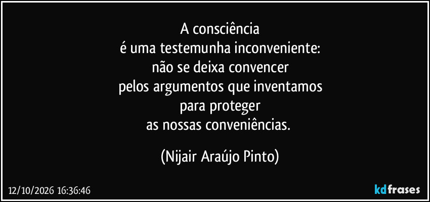 A consciência
é uma testemunha inconveniente:
não se deixa convencer
pelos argumentos que inventamos
para proteger
as nossas conveniências. (Nijair Araújo Pinto)