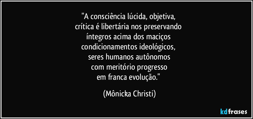 "A consciência lúcida, objetiva,
crítica é libertária nos preservando
íntegros acima dos maciços
condicionamentos ideológicos,
seres humanos autônomos
com meritório progresso
em franca evolução." (Mônicka Christi)
