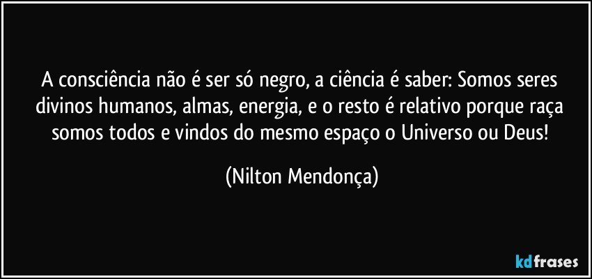 A consciência não é ser só negro, a ciência é saber: Somos seres  divinos humanos, almas, energia, e o resto é relativo porque raça somos todos e vindos do mesmo espaço o Universo ou Deus! (Nilton Mendonça)