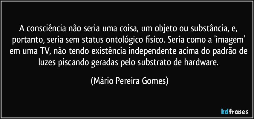 A consciência não seria uma coisa, um objeto ou substância, e, portanto, seria sem status ontológico físico. Seria como a 'imagem' em uma TV, não tendo existência independente acima do padrão de luzes piscando geradas pelo substrato de hardware. (Mário Pereira Gomes)