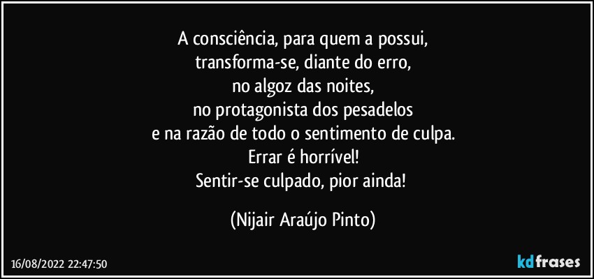 A consciência, para quem a possui,
transforma-se, diante do erro,
no algoz das noites,
no protagonista dos pesadelos
e na razão de todo o sentimento de culpa.
Errar é horrível!
Sentir-se culpado, pior ainda! (Nijair Araújo Pinto)