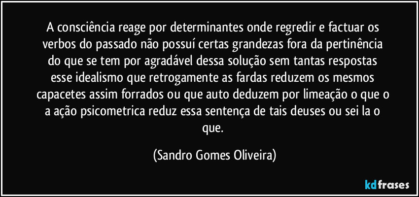 A consciência reage por determinantes onde regredir e factuar os verbos do passado não possuí certas grandezas fora da pertinência do que se tem por agradável dessa solução sem tantas respostas esse idealismo que retrogamente as fardas reduzem os mesmos capacetes assim forrados ou que auto deduzem por limeação o que o a ação psicometrica reduz essa sentença de tais deuses ou sei la o que. (Sandro Gomes Oliveira)