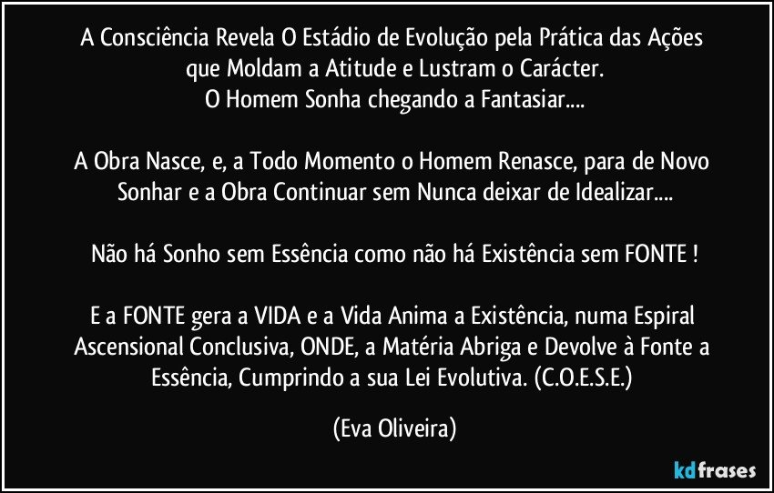 A Consciência Revela O Estádio de Evolução pela Prática das Ações que Moldam a Atitude e Lustram o Carácter.
O Homem Sonha chegando a Fantasiar...

A Obra Nasce, e, a Todo Momento o Homem Renasce, para de Novo Sonhar e a Obra Continuar sem Nunca deixar de Idealizar...

Não há Sonho sem Essência  como não há Existência sem FONTE !

E a FONTE gera a VIDA e a Vida Anima a Existência, numa Espiral Ascensional Conclusiva, ONDE, a Matéria Abriga e Devolve à Fonte a  Essência, Cumprindo a sua Lei Evolutiva. (C.O.E.S.E.) (Eva Oliveira)