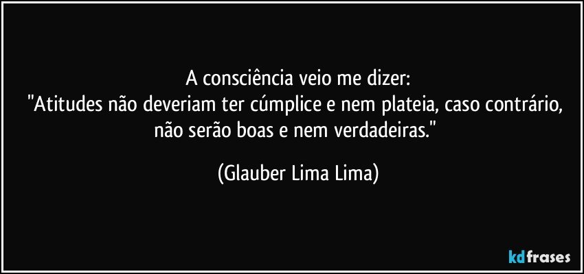 A consciência veio me dizer:
"Atitudes não deveriam ter cúmplice e nem plateia, caso contrário, não serão boas e nem verdadeiras." (Glauber Lima Lima)