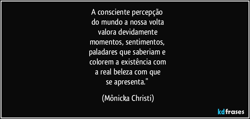 A consciente percepção 
do mundo a nossa volta
 valora devidamente 
momentos, sentimentos, 
paladares que saberiam e 
colorem a existência com
 a real beleza com que 
se apresenta." (Mônicka Christi)