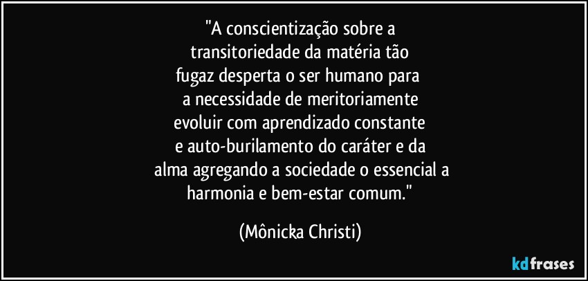 "A conscientização sobre a
 transitoriedade da matéria tão 
fugaz desperta o ser humano para 
a necessidade de meritoriamente
 evoluir com aprendizado constante 
e auto-burilamento do caráter e da
 alma agregando a sociedade o essencial a
 harmonia e bem-estar comum." (Mônicka Christi)