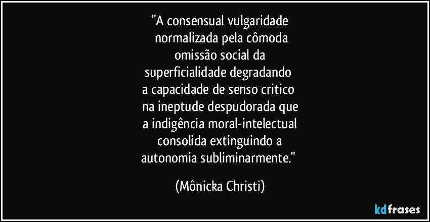 "A consensual vulgaridade
normalizada pela cômoda
omissão social da
superficialidade degradando
a capacidade de senso critico
na ineptude despudorada que
a indigência moral-intelectual
consolida extinguindo a
autonomia subliminarmente." (Mônicka Christi)