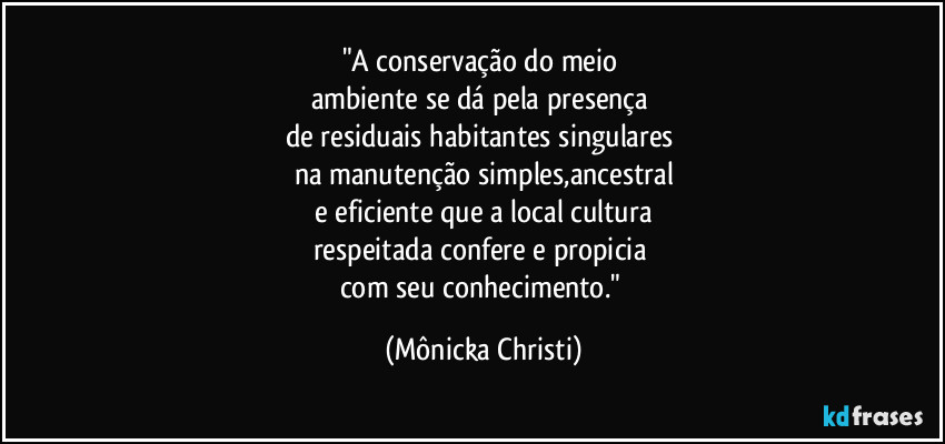 "A conservação do meio
ambiente se dá pela presença
de residuais habitantes singulares
na manutenção simples,ancestral
e eficiente que a local cultura
respeitada confere e propicia
com seu conhecimento." (Mônicka Christi)