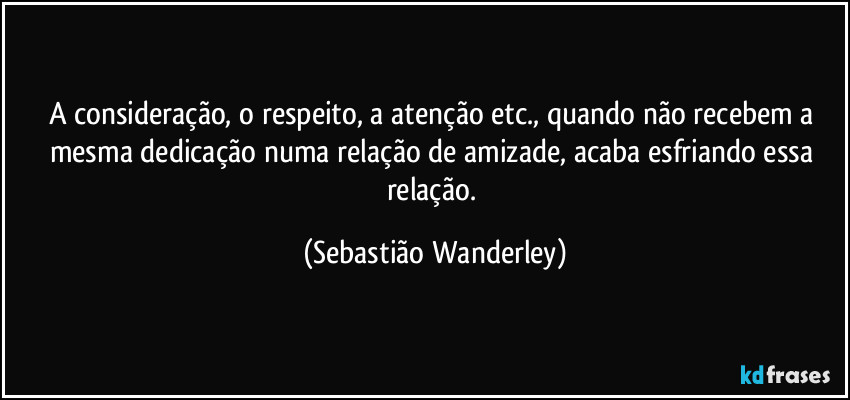 A consideração, o respeito, a atenção etc., quando não recebem a mesma dedicação numa relação de amizade, acaba esfriando essa relação. (Sebastião Wanderley)