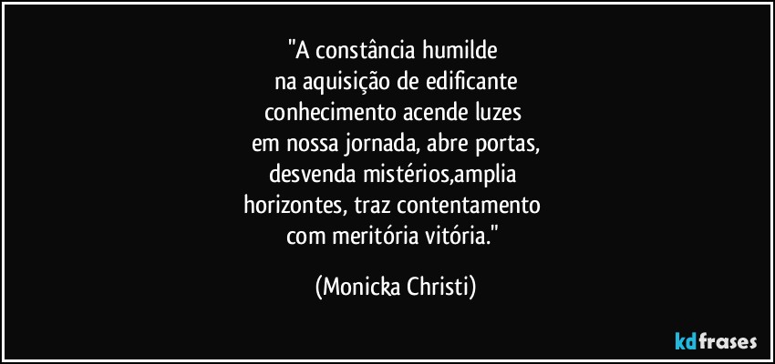 "A constância humilde 
na aquisição de edificante
conhecimento acende luzes 
em nossa jornada, abre portas,
desvenda mistérios,amplia 
horizontes, traz contentamento 
com meritória vitória." (Mônicka Christi)