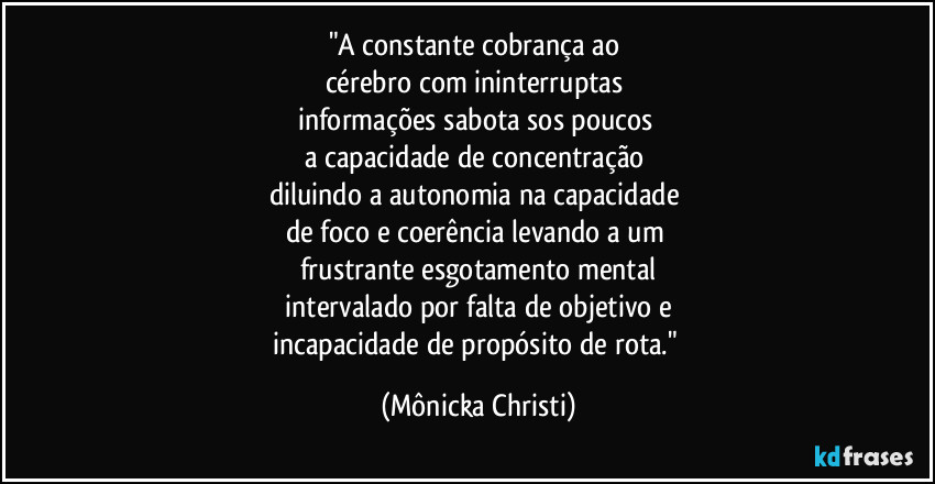 "A constante cobrança ao 
cérebro com ininterruptas 
informações sabota sos poucos 
a capacidade de concentração 
diluindo a autonomia na capacidade 
de foco e coerência levando a um 
frustrante esgotamento mental
 intervalado por falta de objetivo e 
incapacidade de propósito de rota." (Mônicka Christi)