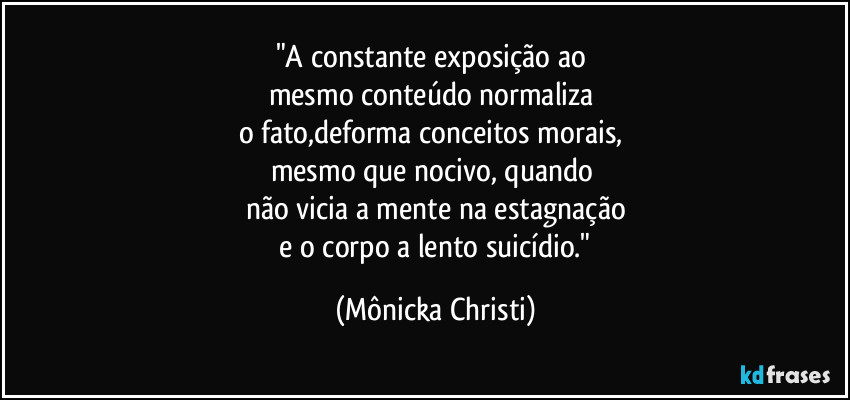 "A constante exposição ao 
mesmo conteúdo normaliza 
o fato,deforma conceitos morais, 
mesmo que nocivo, quando 
não vicia a mente na estagnação
 e o corpo a lento suicídio." (Mônicka Christi)