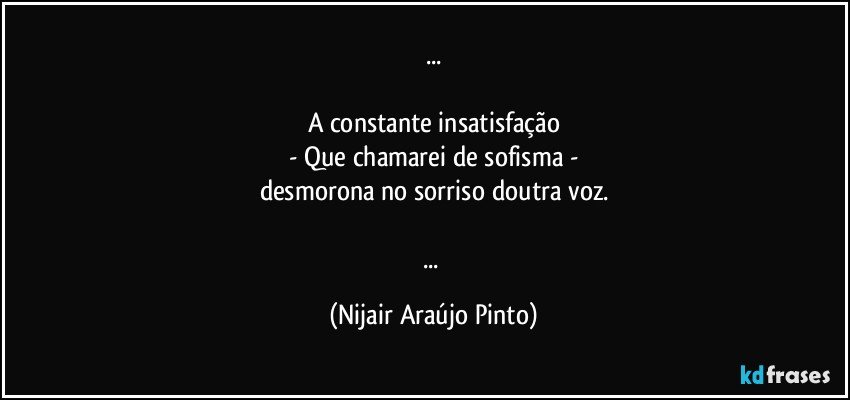 ...

A constante insatisfação
- Que chamarei de sofisma -
desmorona no sorriso doutra voz.

... (Nijair Araújo Pinto)