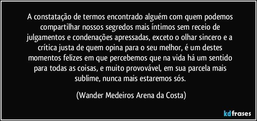 A constatação de termos encontrado alguém com quem podemos compartilhar nossos segredos mais íntimos sem receio de julgamentos e condenações apressadas, exceto o olhar sincero e a crítica justa de quem opina para o seu melhor, é um destes momentos felizes em que percebemos que na vida há um sentido para todas as coisas, e muito provovável, em sua parcela mais sublime, nunca mais estaremos sós. (Wander Medeiros Arena da Costa)