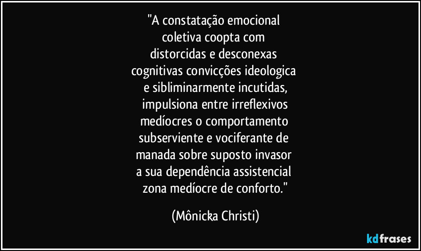 "A constatação emocional
coletiva coopta com
distorcidas e desconexas
cognitivas convicções ideologica
e sibliminarmente incutidas,
impulsiona entre irreflexivos
medíocres o comportamento
subserviente e vociferante de
manada sobre suposto invasor
a sua dependência assistencial
zona medíocre de conforto." (Mônicka Christi)