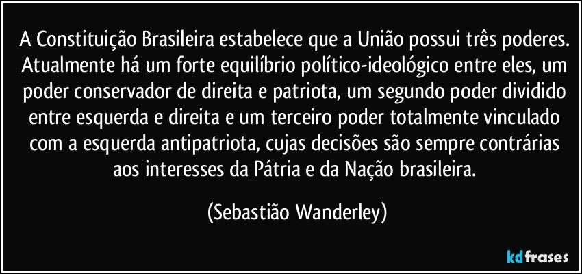 A Constituição Brasileira estabelece que a União possui três poderes. Atualmente há um forte equilíbrio político-ideológico entre eles, um poder conservador de direita e patriota, um segundo poder dividido entre esquerda e direita e um terceiro poder totalmente vinculado com a esquerda antipatriota, cujas decisões são sempre contrárias aos interesses da Pátria e da Nação brasileira. (Sebastião Wanderley)