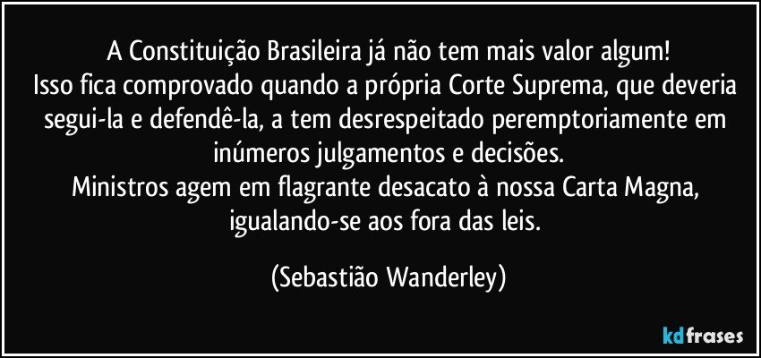 A Constituição Brasileira já não tem mais valor algum!
Isso fica comprovado quando a própria Corte Suprema, que deveria segui-la e defendê-la, a tem desrespeitado peremptoriamente em inúmeros julgamentos e decisões.
Ministros agem em flagrante desacato à nossa Carta Magna, igualando-se aos fora das leis. (Sebastião Wanderley)