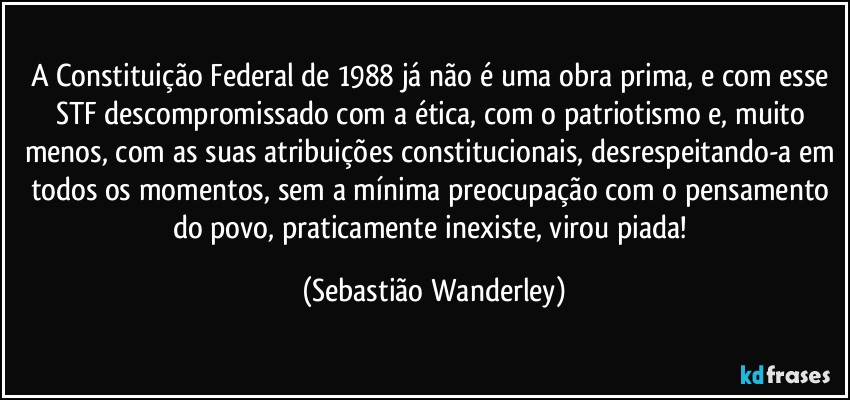 A Constituição Federal de 1988 já não é uma obra prima, e com esse STF descompromissado com a ética, com o patriotismo e, muito menos, com as suas atribuições constitucionais, desrespeitando-a em todos os momentos, sem a mínima preocupação com o pensamento do povo, praticamente inexiste, virou piada! (Sebastião Wanderley)