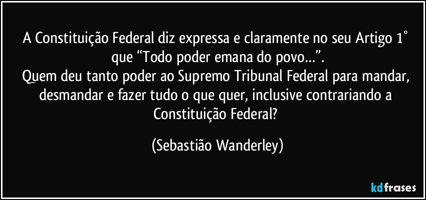 A Constituição Federal diz expressa e claramente no seu Artigo 1° que “Todo poder emana do povo…”.
Quem deu tanto poder ao Supremo Tribunal Federal para mandar, desmandar e fazer tudo o que quer, inclusive contrariando a Constituição Federal? (Sebastião Wanderley)