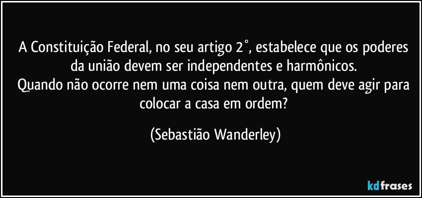 A Constituição Federal, no seu artigo 2°, estabelece que os poderes da união devem ser independentes e harmônicos. 
Quando não ocorre nem uma coisa nem outra, quem deve agir para colocar a casa em ordem? (Sebastião Wanderley)