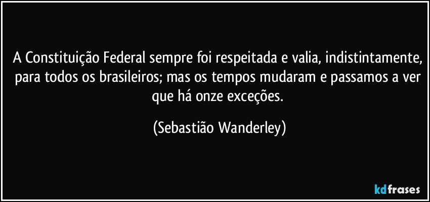 A Constituição Federal sempre foi respeitada e valia, indistintamente, para todos os brasileiros; mas os tempos mudaram e passamos a ver que há onze exceções. (Sebastião Wanderley)