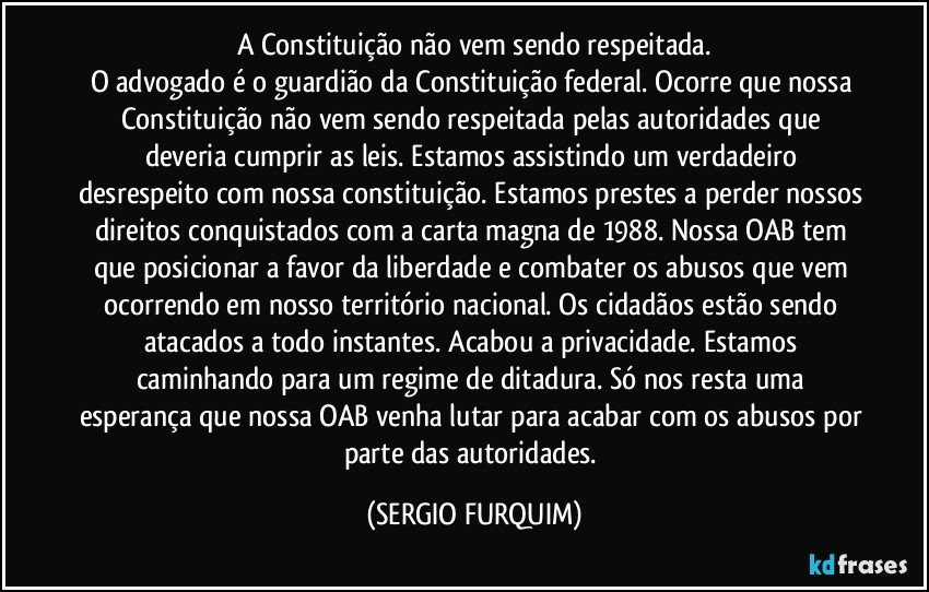 A Constituição não vem sendo respeitada.
O advogado é o guardião da Constituição federal. Ocorre que nossa Constituição não vem sendo respeitada pelas autoridades que deveria cumprir as leis. Estamos assistindo um verdadeiro desrespeito com nossa constituição. Estamos prestes a perder nossos direitos conquistados com a carta magna de 1988. Nossa OAB tem que posicionar a favor da liberdade e combater os abusos que vem ocorrendo em nosso território nacional. Os cidadãos estão sendo atacados a todo instantes. Acabou a privacidade. Estamos caminhando para um regime de ditadura. Só nos resta uma esperança que nossa OAB venha lutar para acabar com os abusos por parte das autoridades. (SERGIO FURQUIM)