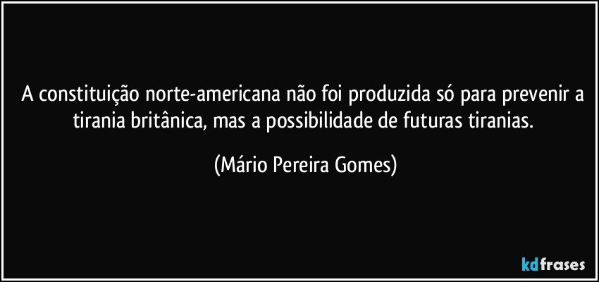 A constituição norte-americana não foi produzida só para prevenir a tirania britânica, mas a possibilidade de futuras tiranias. (Mário Pereira Gomes)