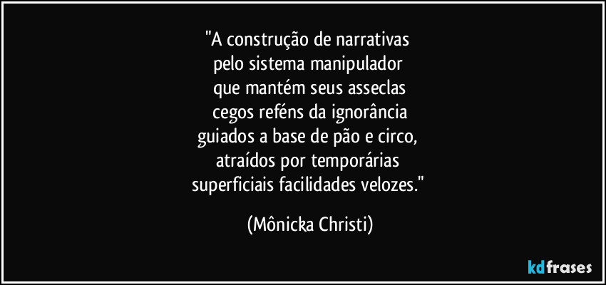 "A construção de narrativas 
pelo sistema manipulador 
que mantém seus asseclas
 cegos reféns da ignorância 
guiados a base de pão e circo, 
atraídos por temporárias 
superficiais facilidades velozes." (Mônicka Christi)