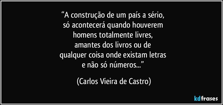 “A construção de um país a sério, 
só acontecerá quando houverem 
homens totalmente livres, 
amantes dos livros ou de 
qualquer coisa onde existam letras 
e não só números...” (Carlos Vieira de Castro)